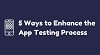 5 WAYS TO ENHANCE THE APP TESTING PROCESS